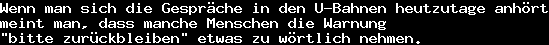 Wenn man sich die Gespräche in den U-Bahnen heutzutage anhört&#10;meint man, dass manche Menschen die Warnung&#10;"bitte zurückbleiben" etwas zu wörtlich nehmen.