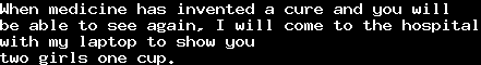 When medicine has invented a cure and you will&#10;be able to see again, I will come to the hospital&#10;with my laptop to show you&#10;two girls one cup.