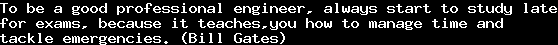 To be a good professional engineer, always start to study late&#10;for exams, because it teaches,you how to manage time and&#10;tackle emergencies. (Bill Gates)