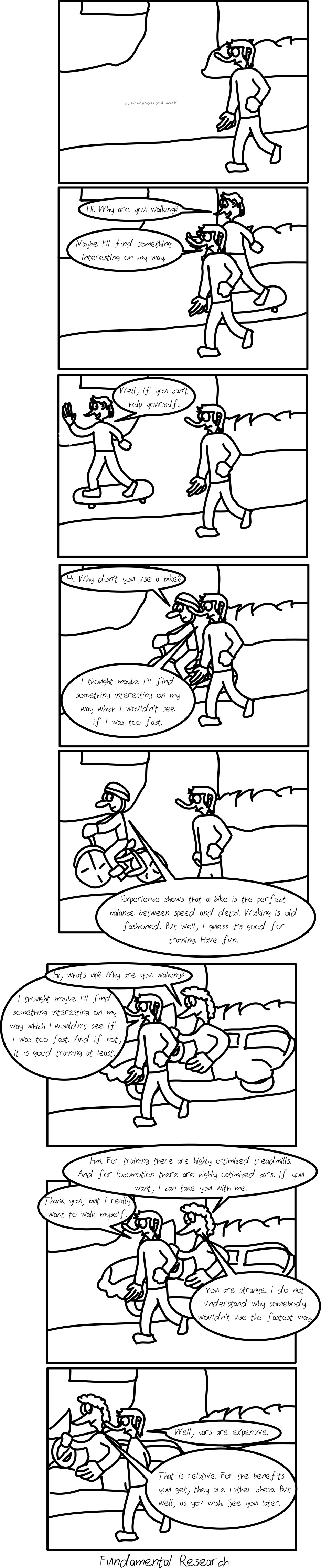 Panel 1: A person is walking on a sidewalk. -- Panel 2-3: A person on a skateboard comes by and says "Hi. Why are you walking?" The walking person answers "Maybe I'll find something interesting on my way." The person on the skateboard moves away and waves his hand, saying "Well, if you can't help yourself." -- Panel 4-5: A person on a bike comes by, saying "Hi. Why don't you use a bike?" The person on the sidewalk answers "I thought maybe I'll find something interesting on my way which I wouldn't see if I was too fast." The person on the bike says "Experience shows that a bike is the perfect balance between speed and detail. Walking is old-fashioned. But well, I guess it's good for training. Have fun." -- Panel 6-8: A person in a car comes by, saying "Hi, whats up? Why are you walking?" The person on the sidewalk answers "I thought maybe I'll find something interesting on my way which I wouldn't see if I was too fast. And if not, it is good training at least." The person in the car says "Hm. For training there are highly optimized treadmills. And for locomotion there are highly optimized cars. If you want, I can take you with me." The person on the sidewalk says "Thank you, but I really want to walk myself." The person in the car says "You are strange. I do not understand why somebody wouldn't use the fastest way." The person on the sidewalk says "Well, cars are expensive." The person in the car drives away, saying "That is relative. For the benefits you get, they are rather cheap. But well, as you wish. See you later." Subtitle: "Fundamental Research"