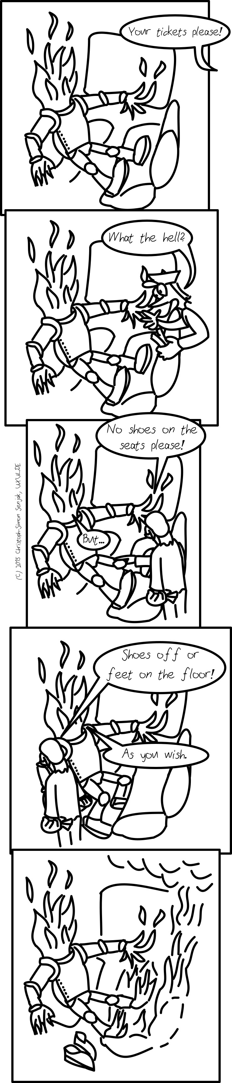 Panel 1: A fire creature in a knight's armor is sitting in a train, with his feet, also covered in armor, put on the opposite seat. From outside the scene somebody sais "your tickets please!" -- Panel 2: A ticket inspector appears and sais "what the hell" -- Panel 3: The inspector points on the fire creature's legs and sais "No shoes on the seats please" the fire creature answers "But…" -- Panel 4: The inspector sais "Shoes off or feet on the floor!". The fire creature puts its feet on the floor and sais "As you wish." -- Panel 5: The fire creature took its shoes off, its feet consist of fire. The fire inflames the opposite seat, which burns and smokes.
