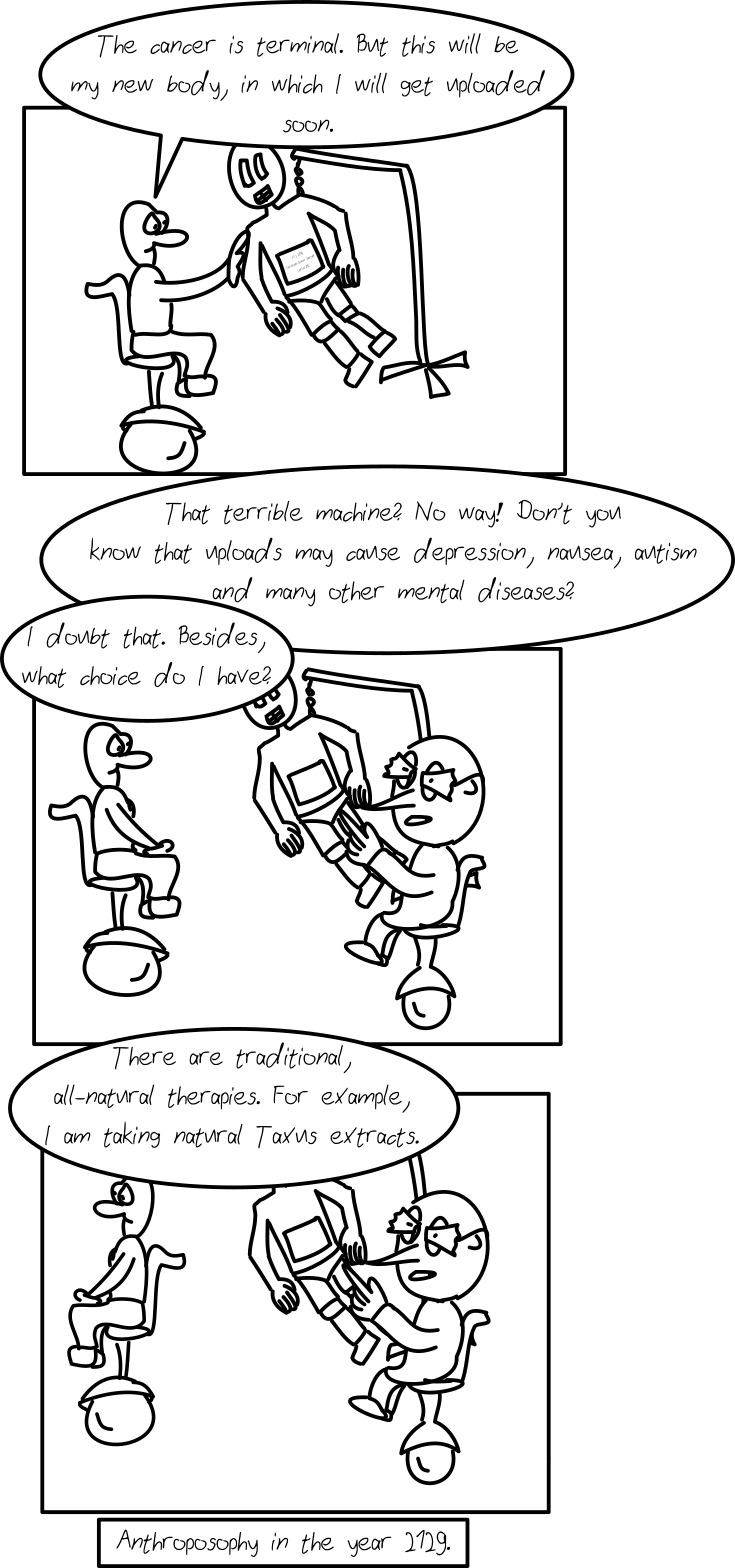 Panel 1: A person on a futuristic wheelchair is shown, touching a robot, saying "The cancer is terminal. But this will be my new body, in which I will get uploaded soon." -- Panel 2: Another person in a futuristic wheelchair is shown, saying "That terrible machine? No way! Don't you know that uploads may cause depression, nausea, autism and many other mental diseases?" The first person answers "I doubt that. Besides, what choice do I have?" -- Panel 3: The second person says "There are traditional, all-natural therapies. For example, I am taking natural Taxus extracts." -- Subtext: "Anthroposophy in the year 2129."
